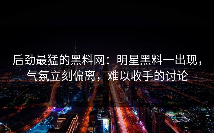 后劲最猛的黑料网：明星黑料一出现，气氛立刻偏离，难以收手的讨论