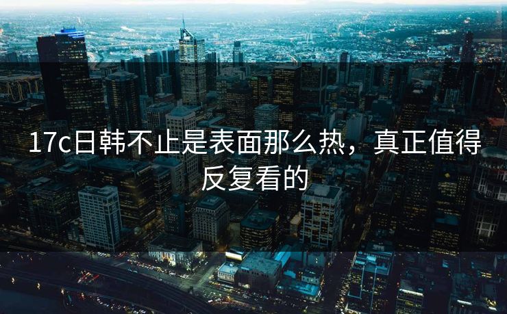 17c日韩不止是表面那么热，真正值得反复看的