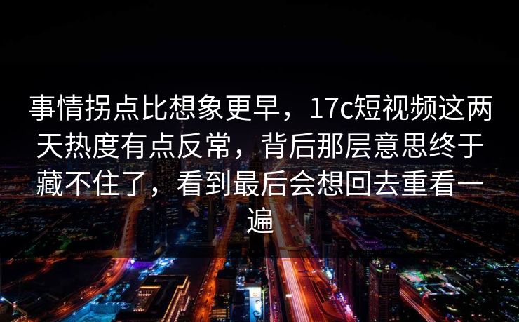 事情拐点比想象更早，17c短视频这两天热度有点反常，背后那层意思终于藏不住了，看到最后会想回去重看一遍