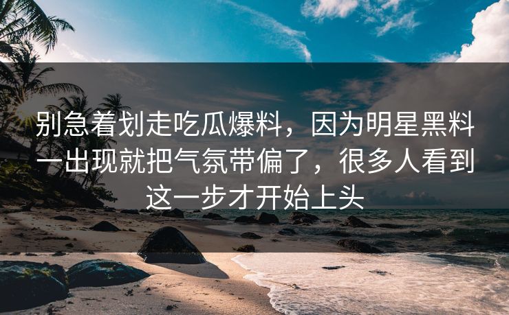 别急着划走吃瓜爆料，因为明星黑料一出现就把气氛带偏了，很多人看到这一步才开始上头