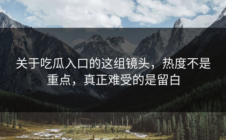 关于吃瓜入口的这组镜头，热度不是重点，真正难受的是留白