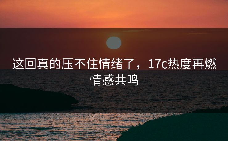 这回真的压不住情绪了，17c热度再燃情感共鸣