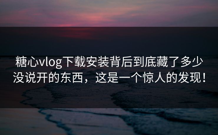 糖心vlog下载安装背后到底藏了多少没说开的东西，这是一个惊人的发现！