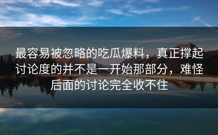 最容易被忽略的吃瓜爆料，真正撑起讨论度的并不是一开始那部分，难怪后面的讨论完全收不住