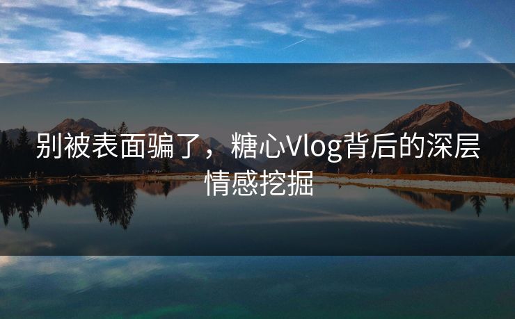别被表面骗了,糖心Vlog背后的深层情感挖掘 别被表面骗了,糖心Vlog背后的深层情感挖掘