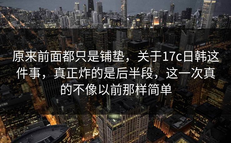 原来前面都只是铺垫，关于17c日韩这件事，真正炸的是后半段，这一次真的不像以前那样简单