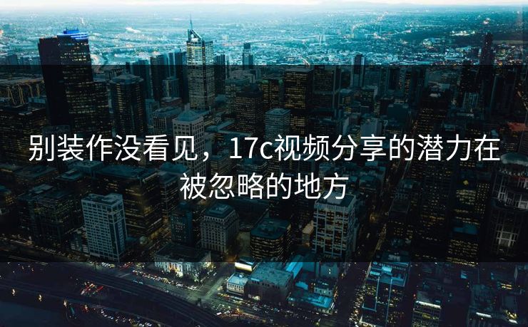 别装作没看见，17c视频分享的潜力在被忽略的地方